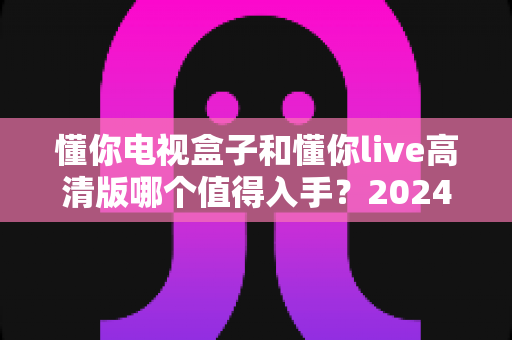 懂你电视盒子和懂你live高清版哪个值得入手?2024年超详细对比选购攻略助你避坑不花冤枉钱 懂你电视盒子和懂你live高清版哪个值得入手?2024年超详细对比选购攻略助你避坑不花冤枉钱
