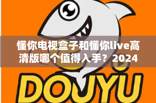 懂你电视盒子和懂你live高清版哪个值得入手?2024年超详细对比选购攻略助你避坑不花冤枉钱 懂你电视盒子和懂你live高清版哪个值得入手?2024年超详细对比选购攻略助你避坑不花冤枉钱