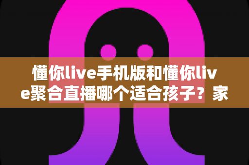 懂你live手机版和懂你live聚合直播哪个适合孩子？家长必读的全面对比与安全使用指南