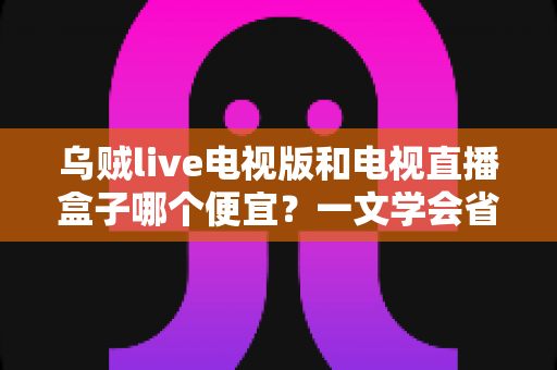 乌贼live电视版和电视直播盒子哪个便宜?一文学会省钱又省心的选择方法 乌贼live电视版和电视直播盒子哪个便宜?一文学会省钱又省心的选择方法