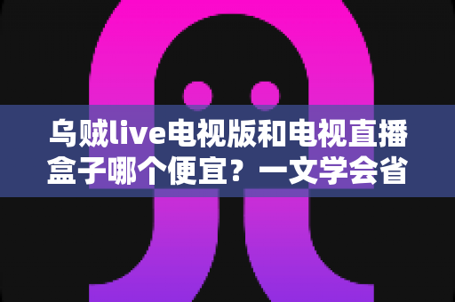 乌贼live电视版和电视直播盒子哪个便宜?一文学会省钱又省心的选择方法 乌贼live电视版和电视直播盒子哪个便宜?一文学会省钱又省心的选择方法