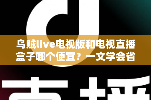 乌贼live电视版和电视直播盒子哪个便宜？一文学会省钱又省心的选择方法