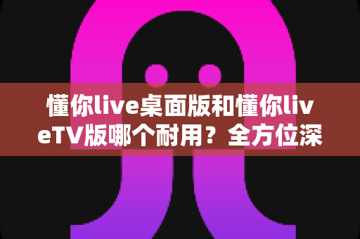 懂你live桌面版和懂你liveTV版哪个耐用？全方位深度对比帮你做出明智选择