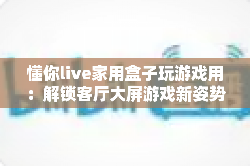 懂你live家用盒子玩游戏用：解锁客厅大屏游戏新姿势的家庭娱乐全指南
