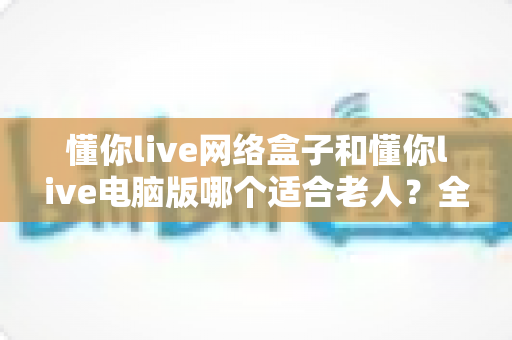 懂你live网络盒子和懂你live电脑版哪个适合老人？全面对比分析与选购指南