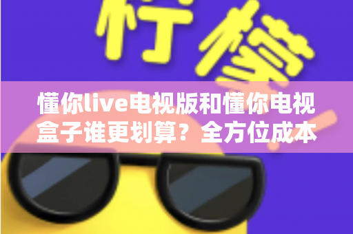 懂你live电视版和懂你电视盒子谁更划算？全方位成本对比与选购指南帮你一次看懂