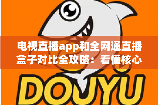 电视直播app和全网通直播盒子对比全攻略：看懂核心差异，家庭大屏观影少走弯路