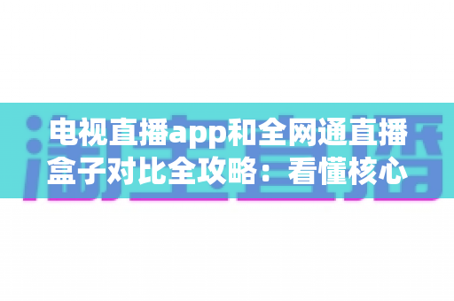 电视直播app和全网通直播盒子对比全攻略：看懂核心差异，家庭大屏观影少走弯路