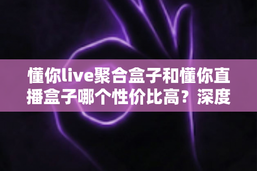 懂你live聚合盒子和懂你直播盒子哪个性价比高?深度实测对比,帮你把每一分钱都花在刀刃上 懂你live聚合盒子和懂你直播盒子哪个性价比高?深度实测对比,帮你把每一分钱都花在刀刃上