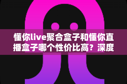 懂你live聚合盒子和懂你直播盒子哪个性价比高?深度实测对比,帮你把每一分钱都花在刀刃上 懂你live聚合盒子和懂你直播盒子哪个性价比高?深度实测对比,帮你把每一分钱都花在刀刃上