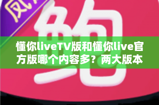 懂你liveTV版和懂你live官方版哪个内容多？两大版本内容深度对比全解析