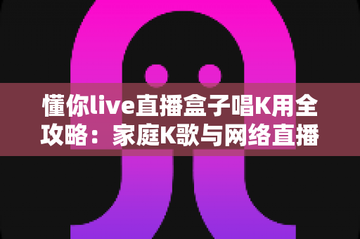 懂你live直播盒子唱K用全攻略：家庭K歌与网络直播的智能声卡新选择