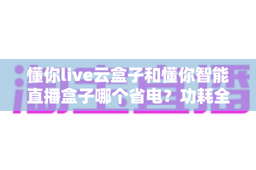 懂你live云盒子和懂你智能直播盒子哪个省电？功耗全面对比与省电实用指南