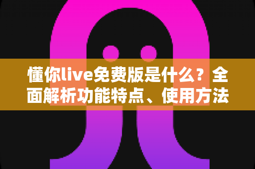 懂你live免费版是什么？全面解析功能特点、使用方法与适用人群指南