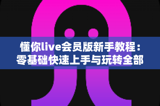 懂你live会员版新手教程:零基础快速上手与玩转全部功能的完整指南 懂你live会员版新手教程:零基础快速上手与玩转全部功能的完整指南