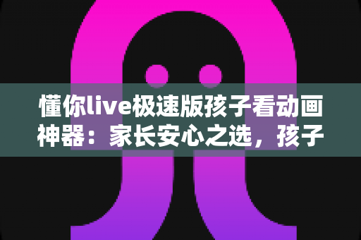 懂你live极速版孩子看动画神器：家长安心之选，孩子快乐观看动画的全能指南