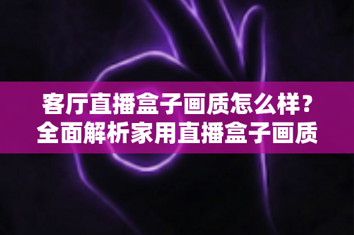 客厅直播盒子画质怎么样？全面解析家用直播盒子画质表现与选购优化指南