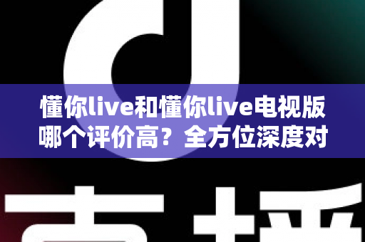 懂你live和懂你live电视版哪个评价高？全方位深度对比评测，帮你选对最适合的版本