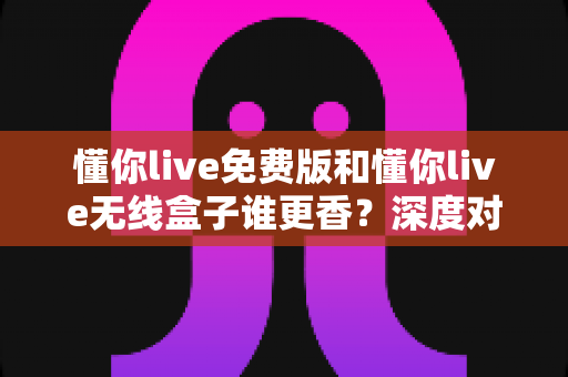 懂你live免费版和懂你live无线盒子谁更香？深度对比帮你选出最适合的K歌方案