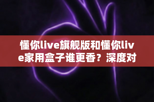 懂你live旗舰版和懂你live家用盒子谁更香？深度对比帮你找到最适合的那一款