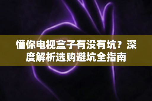 懂你电视盒子有没有坑?深度解析选购避坑全指南 懂你电视盒子有没有坑?深度解析选购避坑全指南