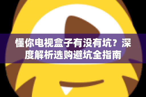 懂你电视盒子有没有坑?深度解析选购避坑全指南 懂你电视盒子有没有坑?深度解析选购避坑全指南