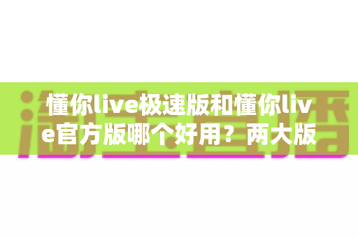 懂你live极速版和懂你live官方版哪个好用？两大版本全方位对比，帮你找到最适合的那一款