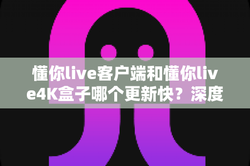 懂你live客户端和懂你live4K盒子哪个更新快？深度对比解析与实用选购指南
