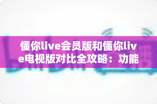 懂你live会员版和懂你live电视版对比全攻略:功能、权益、体验深度解析,帮你选出最适合的版本 懂你live会员版和懂你live电视版对比全攻略:功能、权益、体验深度解析,帮你选出最适合的版本