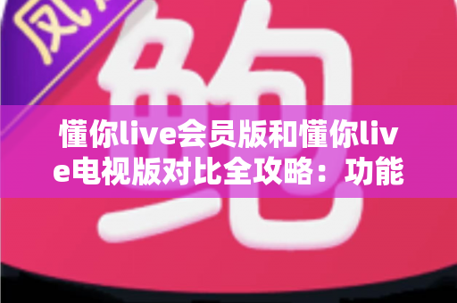 懂你live会员版和懂你live电视版对比全攻略：功能、权益、体验深度解析，帮你选出最适合的版本