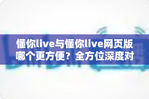懂你live与懂你live网页版哪个更方便?全方位深度对比教你选对工具 懂你live与懂你live网页版哪个更方便?全方位深度对比教你选对工具