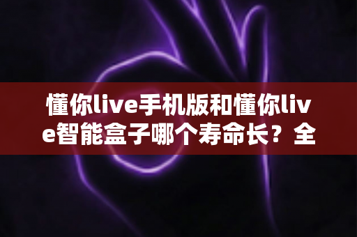 懂你live手机版和懂你live智能盒子哪个寿命长?全面对比与选购指南帮你找到答案 懂你live手机版和懂你live智能盒子哪个寿命长?全面对比与选购指南帮你找到答案