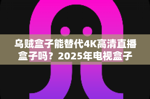 乌贼盒子能替代4K高清直播盒子吗？2025年电视盒子选购深度解析与真实体验分享