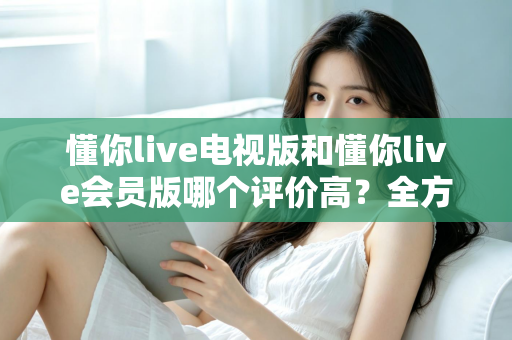 懂你live电视版和懂你live会员版哪个评价高?全方位对比评测助你选出最佳版本 懂你live电视版和懂你live会员版哪个评价高?全方位对比评测助你选出最佳版本