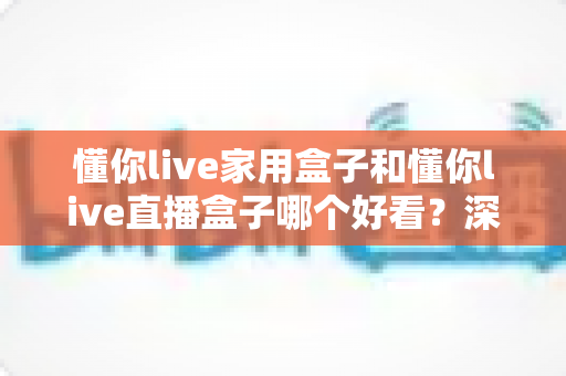 懂你live家用盒子和懂你live直播盒子哪个好看?深度外观设计与选购对比全攻略 懂你live家用盒子和懂你live直播盒子哪个好看?深度外观设计与选购对比全攻略