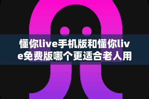 懂你live手机版和懂你live免费版哪个更适合老人用?中老年用户选版实用指南 懂你live手机版和懂你live免费版哪个更适合老人用?中老年用户选版实用指南