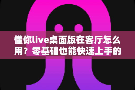 懂你live桌面版在客厅怎么用?零基础也能快速上手的大屏直播互动全攻略 懂你live桌面版在客厅怎么用?零基础也能快速上手的大屏直播互动全攻略