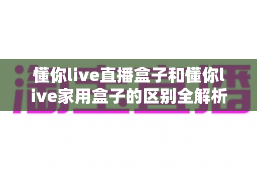 懂你live直播盒子和懂你live家用盒子的区别全解析:功能、配置与适用人群一站式选购指南 懂你live直播盒子和懂你live家用盒子的区别全解析:功能、配置与适用人群一站式选购指南