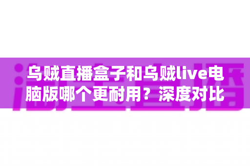乌贼直播盒子和乌贼live电脑版哪个更耐用？深度对比解析助你选对直播设备