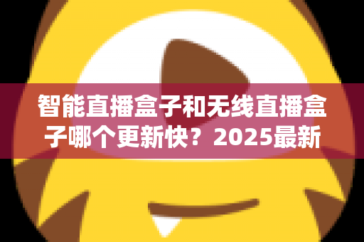 智能直播盒子和无线直播盒子哪个更新快?2025最新选购与系统升级全解析 智能直播盒子和无线直播盒子哪个更新快?2025最新选购与系统升级全解析