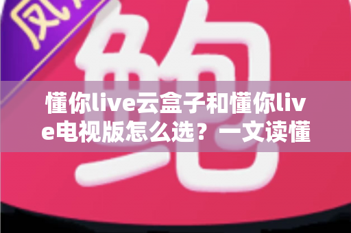 懂你live云盒子和懂你live电视版怎么选?一文读懂两者差异,找到最适合你的大屏观影方案 懂你live云盒子和懂你live电视版怎么选?一文读懂两者差异,找到最适合你的大屏观影方案