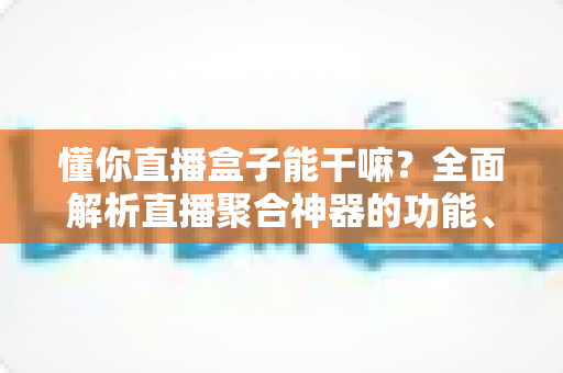 懂你直播盒子能干嘛?全面解析直播聚合神器的功能、用途与使用价值 懂你直播盒子能干嘛?全面解析直播聚合神器的功能、用途与使用价值