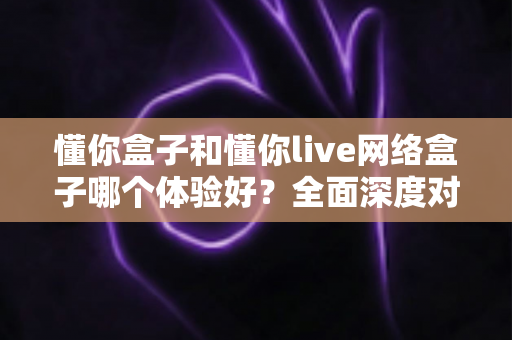 懂你盒子和懂你live网络盒子哪个体验好？全面深度对比评测，帮你选对不选贵