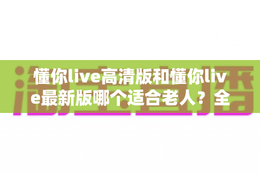 懂你live高清版和懂你live最新版哪个适合老人？全方位对比指南助您轻松选择
