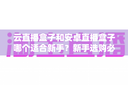 云直播盒子和安卓直播盒子哪个适合新手?新手选购必读的深度对比与实用指南 云直播盒子和安卓直播盒子哪个适合新手?新手选购必读的深度对比与实用指南
