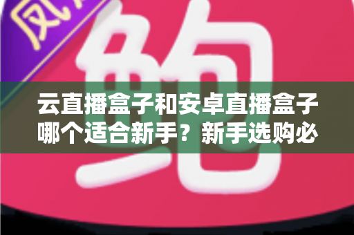 云直播盒子和安卓直播盒子哪个适合新手？新手选购必读的深度对比与实用指南
