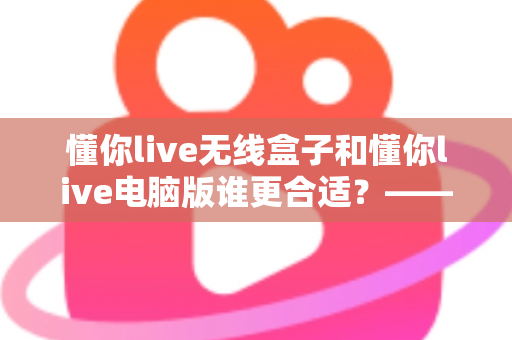 懂你live无线盒子和懂你live电脑版谁更合适？——功能、场景与成本全维度对比指南