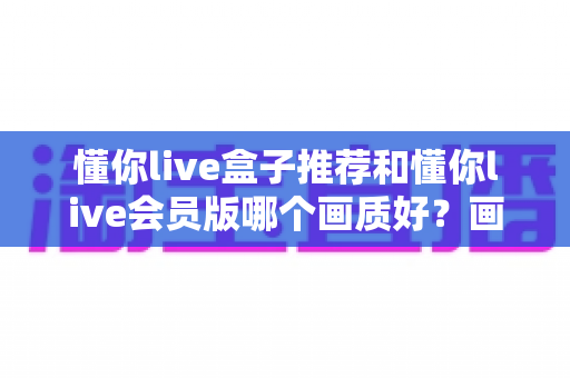 懂你live盒子推荐和懂你live会员版哪个画质好?画质深度对比与选购全指南 懂你live盒子推荐和懂你live会员版哪个画质好?画质深度对比与选购全指南