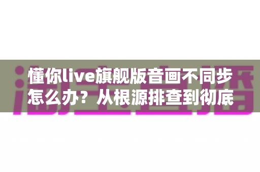 懂你live旗舰版音画不同步怎么办?从根源排查到彻底修复的完整实用指南 懂你live旗舰版音画不同步怎么办?从根源排查到彻底修复的完整实用指南