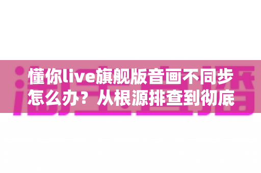 懂你live旗舰版音画不同步怎么办?从根源排查到彻底修复的完整实用指南 懂你live旗舰版音画不同步怎么办?从根源排查到彻底修复的完整实用指南
